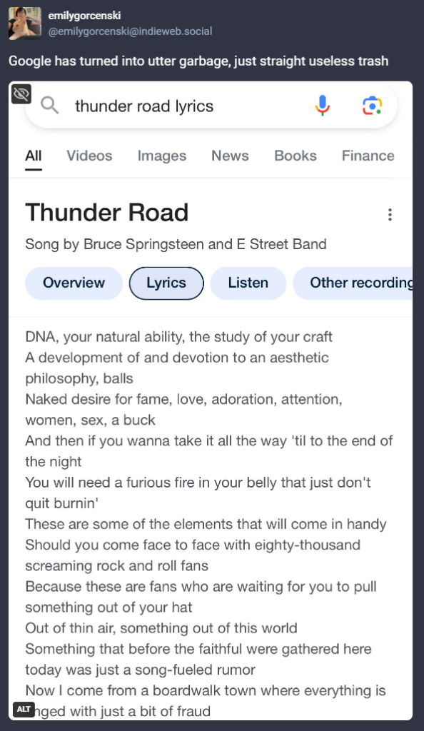 Search for thunder road lyrics

Initial heading is right: thunder road, song by bruce springsteen and the e street band

But the lyrics are completely wrong, it’s a long rambling piece of unknown provenance that might have come from ai?